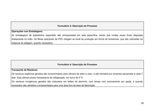 Formulário 4: Descrição do Processo

Operações com Embalagens:
As embalagens de poliestireno expandido são armazenadas em sala específica, sendo que muitas vezes ficam dispostas
diretamente no chão. Os filmes esticáveis de PVC chegam ao local de produção em forma de bombonas, que são colocadas na
máquina de selagem, quando necessário.




                                             Formulário 4: Descrição do Processo

Transporte de Resíduos:
Os resíduos orgânicos gerados são encaminhados para câmara de sebo e osso, e são retirados por empresa apropriada a cada 7
dias. Esta câmara possui temperatura de refrigeração, em torno de 4 ºC.
Os resíduos inorgânicos gerados são colocados em latões de alumínio, com tampa com acionamento por pedal, e quando
necessário são retirados e encaminhados para uma área fora da área de fabricação.




                                                                                                                        65
 
