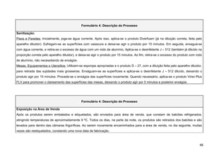 Formulário 4: Descrição do Processo

Sanitização:
Pisos e Paredes: Inicialmente, joga-se água corrente. Após isso, aplica-se o produto Diverfuam (já na diluição correta, feita pelo
aparelho diluidor). Esfregam-se as superfícies com vassoura e deixa-se agir o produto por 15 minutos. Em seguida, enxaguá-se
com água corrente, e retira-se o excesso de água com um rodo de alumínio. Aplica-se o desinfetante J – 512 (também já diluído na
proporção correta pelo aparelho diluidor), e deixa-se agir o produto por 15 minutos. Ao fim, retira-se o excesso do produto com rodo
de alumínio, não necessitando de enxágüe.
Mesas, Equipamentos e Utensílios: Utilizam-se esponjas apropriadas e o produto D – 27, com a diluição feita pelo aparelho diluidor,
para retirada das sujidades mais grosseiras. Enxáguam-se as superfícies e aplica-se o desinfetante J – 512 diluído, deixando o
produto agir por 15 minutos. Procede-se o enxágüe das superfícies novamente. Quando necessário, aplica-se o produto Virex Plus
FLV para promover o clareamento das superfícies das mesas, deixando o produto agir por 5 minutos e posterior enxágüe.




                                              Formulário 4: Descrição do Processo

Exposição na Área de Venda
Após os produtos serem embalados e etiquetados, são enviados para área de venda, que constam de balcões refrigerados,
atingindo temperaturas de aproximadamente 9 ºC. Todos os dias, na parte da noite, os produtos são retirados dos balcões e são
levados para dentro das câmaras frigoríficas. Ao serem novamente encaminhados para a área de venda, no dia seguinte, muitas
vezes são reetiquetados, constando uma nova data de fabricação.



                                                                                                                                  66
 