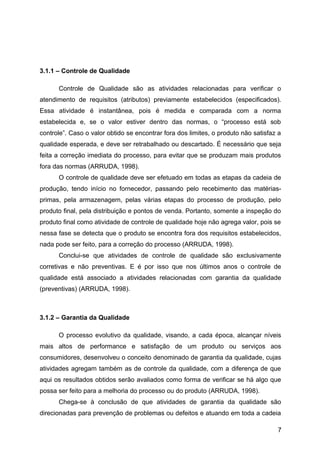 3.1.1 – Controle de Qualidade

      Controle de Qualidade são as atividades relacionadas para verificar o
atendimento de requisitos (atributos) previamente estabelecidos (especificados).
Essa atividade é instantânea, pois é medida e comparada com a norma
estabelecida e, se o valor estiver dentro das normas, o “processo está sob
controle”. Caso o valor obtido se encontrar fora dos limites, o produto não satisfaz a
qualidade esperada, e deve ser retrabalhado ou descartado. É necessário que seja
feita a correção imediata do processo, para evitar que se produzam mais produtos
fora das normas (ARRUDA, 1998).
      O controle de qualidade deve ser efetuado em todas as etapas da cadeia de
produção, tendo início no fornecedor, passando pelo recebimento das matérias-
primas, pela armazenagem, pelas várias etapas do processo de produção, pelo
produto final, pela distribuição e pontos de venda. Portanto, somente a inspeção do
produto final como atividade de controle de qualidade hoje não agrega valor, pois se
nessa fase se detecta que o produto se encontra fora dos requisitos estabelecidos,
nada pode ser feito, para a correção do processo (ARRUDA, 1998).
      Conclui-se que atividades de controle de qualidade são exclusivamente
corretivas e não preventivas. E é por isso que nos últimos anos o controle de
qualidade está associado a atividades relacionadas com garantia da qualidade
(preventivas) (ARRUDA, 1998).



3.1.2 – Garantia da Qualidade

      O processo evolutivo da qualidade, visando, a cada época, alcançar níveis
mais altos de performance e satisfação de um produto ou serviços aos
consumidores, desenvolveu o conceito denominado de garantia da qualidade, cujas
atividades agregam também as de controle da qualidade, com a diferença de que
aqui os resultados obtidos serão avaliados como forma de verificar se há algo que
possa ser feito para a melhoria do processo ou do produto (ARRUDA, 1998).
      Chega-se à conclusão de que atividades de garantia da qualidade são
direcionadas para prevenção de problemas ou defeitos e atuando em toda a cadeia

                                                                                    7
 