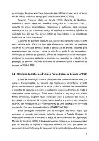 de produção, da primeira atividade (obtenção das matérias-primas), até o consumo
ou uso final do produto ou serviço, pelo consumidor (ARRUDA, 1998).
       Segundo Prazeres, citado por Arruda (1998), Garantia da Qualidade,
denominada muitas vezes de Qualidade Assegurada é conceituada como “o
conjunto de ações sistematizadas necessárias e suficientes para promover
confiança de que um produto ou serviço irá satisfazer os requisitos definidos da
qualidade que, por sua vez, devem refletir as necessidades e as expectativas
implícitas e explícitas dos clientes”.
       A garantia da qualidade assegura que a qualidade do produto ou serviço está
como deveria estar. Para que isso seja efetivamente realizado, as atividades
iniciam-se na avaliação contínua desde a concepção do projeto, passando pelo
desenvolvimento do processo, forma de seleção e avaliação de fornecedores,
concepção do sistema de qualidade, formas de retroalimentação de informações,
atividades de inspeções, avaliações e auditorias nas operações de produção ou de
prestação de serviços, incluindo atividades de treinamento geral e específico de
pessoal (ARRUDA, 1998).



3.2 – O Sistema de Análise dos Perigos e Pontos Críticos de Controle (APPCC)

       A área da alimentação humana foi surpreendida, nestas últimas décadas, por
grandes transformações, no cenário das toxinfecções alimentares, levando
produtores de alimentos, agências de saúde pública e cientistas das universidades
e institutos de pesquisa a reverem e atualizarem seus procedimentos, de modo a
acompanhar essas mudanças. Estes novos desafios à segurança das nossas
fontes alimentares, exigiram novas estratégias para a avaliação dos riscos à
inocuidade dos alimentos. O impacto destes desafios e o estudo das situações
levaram, por conseqüência, ao estabelecimento de uma estratégia de prevenção
das toxinfecções, num âmbito globalizado (CONTRERAS, 2002).
       Estas resoluções coincidiram com as definições das novas regras que
governam o mercado internacional, definidas durante a Rodada Uruguaia de
negociações comerciais e aplicáveis a todos os países membros da Organização
Mundial do Comércio (OMC). O Codex Alimentarius passou a ser o órgão normativo
para os assuntos de higiene e segurança alimentar na OMC, por refletir um
consenso internacional quanto às exigências para a proteção da saúde humana em

                                                                                 8
 