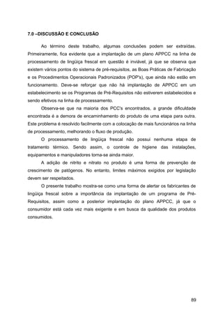 7.0 –DISCUSSÃO E CONCLUSÃO

      Ao término deste trabalho, algumas conclusões podem ser extraídas.
Primeiramente, fica evidente que a implantação de um plano APPCC na linha de
processamento de lingüiça frescal em questão é inviável, já que se observa que
existem vários pontos do sistema de pré-requisitos, as Boas Práticas de Fabricação
e os Procedimentos Operacionais Padronizados (POP's), que ainda não estão em
funcionamento. Deve-se reforçar que não há implantação de APPCC em um
estabelecimento se os Programas de Pré-Requisitos não estiverem estabelecidos e
sendo efetivos na linha de processamento.
      Observa-se que na maioria dos PCC's encontrados, a grande dificuldade
encontrada é a demora de encaminhamento do produto de uma etapa para outra.
Este problema é resolvido facilmente com a colocação de mais funcionários na linha
de processamento, melhorando o fluxo de produção.
      O processamento de lingüiça frescal não possui nenhuma etapa de
tratamento térmico. Sendo assim, o controle de higiene das instalações,
equipamentos e manipuladores torna-se ainda maior.
      A adição de nitrito e nitrato no produto é uma forma de prevenção de
crescimento de patógenos. No entanto, limites máximos exigidos por legislação
devem ser respeitados.
      O presente trabalho mostra-se como uma forma de alertar os fabricantes de
lingüiça frescal sobre a importância da implantação de um programa de Pré-
Requisitos, assim como a posterior implantação do plano APPCC, já que o
consumidor está cada vez mais exigente e em busca da qualidade dos produtos
consumidos.




                                                                               89
 