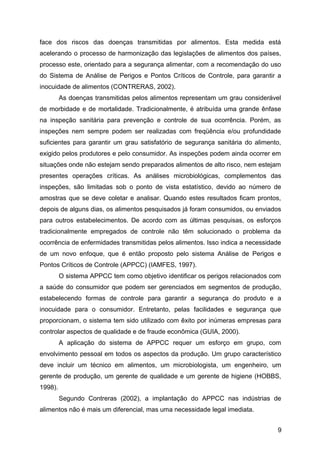 face dos riscos das doenças transmitidas por alimentos. Esta medida está
acelerando o processo de harmonização das legislações de alimentos dos países,
processo este, orientado para a segurança alimentar, com a recomendação do uso
do Sistema de Análise de Perigos e Pontos Críticos de Controle, para garantir a
inocuidade de alimentos (CONTRERAS, 2002).
         As doenças transmitidas pelos alimentos representam um grau considerável
de morbidade e de mortalidade. Tradicionalmente, é atribuída uma grande ênfase
na inspeção sanitária para prevenção e controle de sua ocorrência. Porém, as
inspeções nem sempre podem ser realizadas com freqüência e/ou profundidade
suficientes para garantir um grau satisfatório de segurança sanitária do alimento,
exigido pelos produtores e pelo consumidor. As inspeções podem ainda ocorrer em
situações onde não estejam sendo preparados alimentos de alto risco, nem estejam
presentes operações críticas. As análises microbiológicas, complementos das
inspeções, são limitadas sob o ponto de vista estatístico, devido ao número de
amostras que se deve coletar e analisar. Quando estes resultados ficam prontos,
depois de alguns dias, os alimentos pesquisados já foram consumidos, ou enviados
para outros estabelecimentos. De acordo com as últimas pesquisas, os esforços
tradicionalmente empregados de controle não têm solucionado o problema da
ocorrência de enfermidades transmitidas pelos alimentos. Isso indica a necessidade
de um novo enfoque, que é então proposto pelo sistema Análise de Perigos e
Pontos Críticos de Controle (APPCC) (IAMFES, 1997).
         O sistema APPCC tem como objetivo identificar os perigos relacionados com
a saúde do consumidor que podem ser gerenciados em segmentos de produção,
estabelecendo formas de controle para garantir a segurança do produto e a
inocuidade para o consumidor. Entretanto, pelas facilidades e segurança que
proporcionam, o sistema tem sido utilizado com êxito por inúmeras empresas para
controlar aspectos de qualidade e de fraude econômica (GUIA, 2000).
         A aplicação do sistema de APPCC requer um esforço em grupo, com
envolvimento pessoal em todos os aspectos da produção. Um grupo característico
deve incluir um técnico em alimentos, um microbiologista, um engenheiro, um
gerente de produção, um gerente de qualidade e um gerente de higiene (HOBBS,
1998).
         Segundo Contreras (2002), a implantação do APPCC nas indústrias de
alimentos não é mais um diferencial, mas uma necessidade legal imediata.


                                                                                9
 