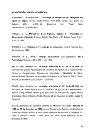 8.0 – REFERÊNCIAS BIBLIOGRÁFICAS

ALABURDA, J. e NISHIHARA, L. Presença de compostos de nitrogênio em
águas de poços. Revista Saúde Pública. Abril 1998, vol.32, no.2 [citado 28
Outubro       2004],      p.160-165.        Disponível      em:     World        Wide
<www.scielosp.org/scielo.php>


ARRUDA, G. A., Manual de Boas Práticas, Volume II – Unidades de
Alimentação e Nutrição. Primeira Edição. São Paulo – SP: Editora Ponto Crítico,
p. 17-19, 1998.


BARBOSA, J. J. Introdução à Tecnologia de Alimentos. Livraria Kosmos S.A.,
Rio de Janeiro, 1976.


BAUMAM,      H.   E.,   HAACP    concept,    development,   and   application.   Food
Technology, Chicago, v.44, p. 156 – 158, 1990.


BRASIL. Leis, decretos, etc. Instrução Normativa nº 04 de 30.03.2000, da
Secretaria de Defesa Agropecuária do Ministério da Agricultura e Abastecimento.
Aprova os Regulamentos Técnicos de Identidade e Qualidade de Carne
Mecanicamente Separada de Mortadela, de Lingüiça e de Salsicha. Diário Oficial,
Brasília, 05 de abril de 2000, Seção 1 – Anexo III.


BRASIL. Leis, decretos, etc. Instrução Normativa nº 22 de 24.11.2005, da
Secretaria de Defesa Agropecuária do Ministério da Agricultura e Abastecimento.
Aprova o Regulamento Técnico para Rotulagem de Produtos de Origem Animal
Embalados. Diário Oficial da União, Brasília, 25 de novembro de 2005, Seção 1,
Página 15.


BRASIL, Secretaria da Vigilância Sanitária do Ministério da Saúde. Portaria nº
1004, de 11 de dezembro de 1998. Aprova Regulamento Técnico: “Atribuições de
função de aditivos, aditivos e seus limites máximos de uso para a categoria 8 –
carne e produtos cárneos”. Diário Oficial da União, Poder Executivo, 14 de
dezembro de 1998.


                                                                                   90
 