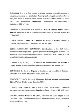 BUCHANAN, R. L. et al. Data needed to develop microbial food safety systems for
slaughter, processing and distribution. Tracking foodborne pathogens from farm to
table, data needs to evaluate control options. In: CONFERENCE PROCEEDINGS,
1532., 1995, Washington. Proceedings… Washington: US Department of
Agriculture, 1995. p. 71-80.


CANADIAN FOOD INSPECTION AGENCY - HACCP Generic Model: Cooked
Sausage <www.inspection.gc.ca/english/fssa/polstrat/haccp/ckdsaus>. Acesso em
27 Jun. 2006.


CEZARI, Donizeti L. PROFIQUA: Análise de Perigos e Pontos Críticos de
Controle. Segunda Edição, Campinas – SP: SBCTA, 1995


CODEX ALIMENTARIUS COMMISSION. Considerations of the draft revised
international code of practice – general principles of food hygiene. In: FOOD and
agriculture organization of the United Unions. Washington: WHO, 1994. p. 17-21.
(Joint FAO/WHO Food Standards, 22).


COELHO, D. T.; ROCHA, J. A. A. Práticas de Processamento de Produto de
Origem Animal. Editora Universidade Federal de Viçosa- UFV, Viçosa, 1981.


CONTRERAS, C. C., et al, Higiene e Sanitização na Indústria de Carnes e
Derivados, São Paulo - SP: Livraria varela, 2002, 181 p.


COULTATE, T.P.; BIOL, M.I. et al. Alimentos- Química de seus componentes.
Editorial Acribia, S.A. Zaragoza- Espanha, 1984.


COUNCIL      FOR      AGRICULTURALSCIENCE          AND   TECHONOGY.   Foodborne
pathogens: risks and consequences. Task Force Report, Ames, n.122, p.87, 1994.


DIPEMAR, Revista Nacional da Carne, Novembro de 2004, edição nº 333.
Disponível      em:   <www.dipemar.com.br/CARNE/333/materia_artigo_carne.htm>.
Acesso em 26 Jun. 2006.


                                                                              91
 