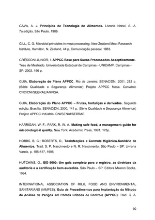 GAVA, A. J. Princípios de Tecnologia de Alimentos. Livraria Nobel, S .A,
7a.edição, São Paulo, 1986.


GILL, C. O. Microbial principles in meat processing. New Zealand Meat Research
Institute, Hamilton, N. Zealand, 44 p. Comunicação pessoal, 1983.


GRESSONI JUNIOR, I. APPCC Base para Sucos Processados Assepticamente.
Tese de Mestrado. Universidade Estadual de Campinas - UNICAMP. Campinas -
SP: 2002. 196 p.


GUIA, Elaboração do Plano APPCC. Rio de Janeiro: SENAC/DN, 2001, 282 p.
(Série Qualidade e Segurança Alimentar) Projeto APPCC Mesa. Convênio
CNC/CNI/SEBRAE/ANVISA.


GUIA, Elaboração do Plano APPCC – Frutas, hortaliças e derivados. Segunda
edição. Brasília: SENAC/DN, 2000, 141 p. (Série Qualidade e Segurança Alimentar)
Projeto APPCC Indústria. CNI/SENAI/SEBRAE.


HARRIGAN, W. F.; PARK, R. W. A. Making safe food, a management guide for
micobiological quality. New York: Academic Press, 1991. 178p.


HOBBS, B. C.; ROBERTS, D., Toxinfecções e Controle Higiênico-Sanitário de
Alimentos. Trad. S. P. Nascimento e N. R. Nascimento. São Paulo – SP: Livraria
Varela, p. 185-187, 1998.


HUTCHINS, G., ISO 9000: Um guia completo para o registro, as diretrizes da
auditoria e a certificação bem-sucedida. São Paulo – SP: Editora Makron Books,
1994.


INTERNATIONAL ASSOCIATION OF MILK, FOOD AND ENVIRONMENTAL
SANITARIANS (IAMFES). Guia de Procedimentos para Implantação do Método
de Análise de Perigos em Pontos Críticos de Controle (APPCC). Trad. G. A.



                                                                                 92
 