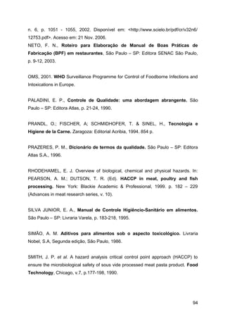 n. 6, p. 1051 - 1055, 2002. Disponível em: <http://www.scielo.br/pdf/cr/v32n6/
12753.pdf>. Acesso em: 21 Nov. 2006.
NETO, F. N., Roteiro para Elaboração de Manual de Boas Práticas de
Fabricação (BPF) em restaurantes, São Paulo – SP: Editora SENAC São Paulo,
p. 9-12, 2003.


OMS, 2001. WHO Surveillance Programme for Control of Foodborne Infections and
Intoxications in Europe.


PALADINI, E. P., Controle de Qualidade: uma abordagem abrangente. São
Paulo – SP: Editora Atlas, p. 21-24, 1990.


PRANDL, O.; FISCHER, A; SCHMIDHOFER, T. & SINEL, H., Tecnologia e
Higiene de la Carne. Zaragoza: Editorial Acribia, 1994. 854 p.


PRAZERES, P. M., Dicionário de termos da qualidade. São Paulo – SP: Editora
Atlas S.A., 1996.


RHODEHAMEL, E. J. Overview of biological, chemical and physical hazards. In:
PEARSON, A. M.; DUTSON, T. R. (Ed). HACCP in meat, poultry and fish
processing. New York: Blackie Academic & Professional, 1999. p. 182 – 229
(Advances in meat research series, v. 10).


SILVA JUNIOR, E. A., Manual de Controle Higiêncio-Sanitário em alimentos.
São Paulo – SP: Livraria Varela, p. 183-218, 1995.


SIMÃO, A. M. Aditivos para alimentos sob o aspecto toxicológico. Livraria
Nobel, S.A, Segunda edição, São Paulo, 1986.


SMITH, J. P. et al. A hazard analysis critical control point approach (HACCP) to
ensure the microbiological safety of sous vide processed meat pasta product. Food
Technology, Chicago, v.7, p.177-198, 1990.




                                                                              94
 