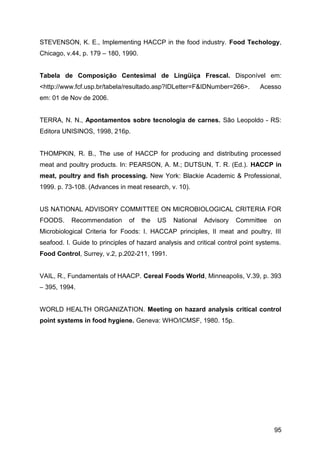 STEVENSON, K. E., Implementing HACCP in the food industry. Food Techology,
Chicago, v.44, p. 179 – 180, 1990.


Tabela de Composição Centesimal de Lingüiça Frescal. Disponível em:
<http://www.fcf.usp.br/tabela/resultado.asp?IDLetter=F&IDNumber=266>.         Acesso
em: 01 de Nov de 2006.


TERRA, N. N., Apontamentos sobre tecnologia de carnes. São Leopoldo - RS:
Editora UNISINOS, 1998, 216p.


THOMPKIN, R. B., The use of HACCP for producing and distributing processed
meat and poultry products. In: PEARSON, A. M.; DUTSUN, T. R. (Ed.). HACCP in
meat, poultry and fish processing. New York: Blackie Academic & Professional,
1999. p. 73-108. (Advances in meat research, v. 10).


US NATIONAL ADVISORY COMMITTEE ON MICROBIOLOGICAL CRITERIA FOR
FOODS.     Recommendation      of    the   US   National   Advisory   Committee    on
Microbiological Criteria for Foods: I. HACCAP principles, II meat and poultry, III
seafood. I. Guide to principles of hazard analysis and critical control point systems.
Food Control, Surrey, v.2, p.202-211, 1991.


VAIL, R., Fundamentals of HAACP. Cereal Foods World, Minneapolis, V.39, p. 393
– 395, 1994.


WORLD HEALTH ORGANIZATION. Meeting on hazard analysis critical control
point systems in food hygiene. Geneva: WHO/ICMSF, 1980. 15p.




                                                                                   95
 