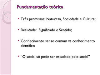 Fundamentação teórica  Três premissas: Natureza, Sociedade e Cultura; Realidade:  Significado e Sentido; Conhecimento senso comum vs conhecimento científico “ O social só pode ser estudado pelo social” 
