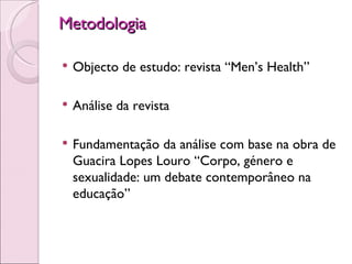 Metodologia   Objecto de estudo: revista “Men’s Health” Análise da revista Fundamentação da análise com base na obra de Guacira Lopes Louro “Corpo, género e sexualidade: um debate contemporâneo na educação”  