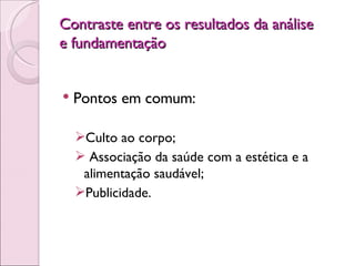 Contraste entre os resultados da análise e fundamentação Pontos em comum:  Culto ao corpo; Associação da saúde com a estética e a alimentação saudável; Publicidade. 