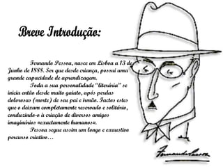 Breve Introdução: Fernando Pessoa, nasce em Lisboa a 13 de Junho de 1888. Ser que desde criança, possui uma grande capacidade de aprendizagem.  Toda a sua personalidade “literária” se inicia então desde muito gaiato, após perdas dolorosas (morte) de seu pai e irmão. Factos estes que o deixam completamente reservado e solitário, conduzindo-o à criação de diversos amigos imaginários «exactamente humanos». Pessoa segue assim um longo e exaustivo percurso criativo… 