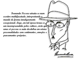 Fernando Pessoa retrata-se num escritor multifacetado, interpretando o mundo de forma invulgarmente excepcional. Logo, em tal época torna-se um incompreendido pelos críticos, visto que uma só pessoa se auto desdobra em várias personalidades com sentimentos, emoções e pensamentos próprios.  
