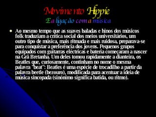 Movimento   Hippie   E   a  ligação  com  a  música Ao mesmo tempo que as suaves baladas e hinos dos músicos folk traduziam a crítica social dos meios universitários, um outro tipo de música, mais ritmada e mais ruidosa, preparava-se para conquistar a preferência dos jovens. Pequenos grupos equipados com guitarras eléctricas e bateria começaram a nascer na Grã Bretanha. Um deles tomou rapidamente a dianteira, os Beatles que, curiosamente, continham no nome o mesma palavra "beat": Beatles é uma espécie de trocadilho a partir da palavra beetle (bezouro), modificada para acentuar a ideia de música sincopada (sinónimo significa batida, ou ritmo).  