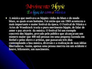 Movimento   Hippie   E   a  ligação  com  a  música A música que motivava os hippies vinha do blues e do modo blues, os quais eram boêmios. Foi então que em 1969 aconteceu o mais importante e maior festival da época. O Festival de Música e Artes de Woodstock trazia o puro movimento hippie, de falar de amor e paz através  da música. O festival foi um exemplo concreto dos hippies, provado pelo público que alcançaram um número maior que 400 mil pessoas em uma pequena fazenda em Bethel e pelos shows e artistas, que passaram três dias contemplando a boa música, diversão e a realização de suas idéias libertadoras. Assim, apenas uma pessoa morreu em um acidente e houve, felizmente, um nascimento. 