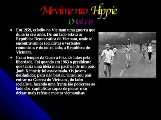 Movimento   Hippie   O   início Em 1959, eclodiu no Vietnam uma guerra que duraria seis anos. De um lado estava a República Democrática do Vietnam, onde se encontravam os socialistas e vertentes comunistas e do outro lado, a República do Vietnam. Eram tempos da Guerra Fria, de lutas pela liberdade. Foi quando em 1963 o presidente que trazia uma idéia mais pacífica de um país, Jonh Kennedy foi assassinado. Os jovens desiludidos, para não bastar, viram seu país entrar na Guerra do Vietnam , do lado socialista, fazendo uma frente tão poderosa ao lado dos  capitalistas capaz de piorar e só deixar mais reféns e mortos vietnamitas. 
