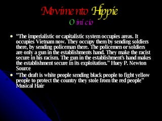Movimento   Hippie   O   início “ The imperialistic or capitalistic system occupies areas. It occupies Vietnam now. They occupy them by sending soldiers there, by sending policeman there. The policemen or soldiers are only a gun in the establishments hand. They make the racist secure in his racism. The gun in the establishment's hand makes the establishment secure in its exploitation.” Huey P. Newton Source “ The draft is white people sending black people to fight yellow people to protect the country they stole from the red people” Musical Hair 
