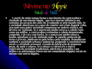 Movimento   Hippie   Modo   de  Vida   A partir de então tomou forma o movimento da contracultura – chamado de movimento hippie - que teve enorme influência nos costumes da geração dos anos 60, irradiando-se pelo mundo todo. Se a sociedade americana era capaz de cometer um crime daquele vulto, atacando uma pobre sociedade camponesa no sudeste asiático, ela deveria ser rejeitada. Se o americano médio cortava o cabelo rente como um militar, a contracultura estimulou o cabelo despenteado, comprido, e de cara com barba. Se o americano médio tomava banho, opunham-se a ele andando sujos. Se aqueles andavam de terno e gravata, aboliram-na pelo brim e pela sandália. Repudiaram também a sociedade urbana e industrial, propondo o comunitarismo rural e a atividade artesanal, vivendo da fabricação de pequenas peças, de anéis e colares. Se o tabaco e o álcool era a marca registrada da sociedade tradicional, aderiram à maconha e aos ácidos e as anfetaminas.Moravam em comunidade shippies rurais ou mesmo com outros hippies. 