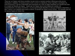 “ Para ser um hippie você deve acreditar na paz como a maneira resolver diferenças entre povos, ideologies e religiões. A maneira à paz é com o amor e a tolerância. Amar significa a aceitação de outra enquanto é, dar-lhe a liberdade para expressar-se e não os julgar baseados em aparências.Este é o núcleo da filosofia do hippie.  Assim ser um hippie não é uma matéria do vestido, do comportamento, do status econômico...É uma aproximação filosófica à vida que emfatiza a liberdade, a paz, o amor e um respeito para outro e à terra. A maneira do hippie nunca morreu. . Eu acredito que há um pouco hippie em todos nós.  