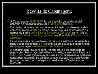 Revolta de Cabanagem : A Cabanagem ( 1835 - 1840 ) foi uma revolta de cunho social ocorrida na então Província do  Grão-Pará , no  Brasil . De cunho popular, contou com a participação de elementos das camadas média e  alta  da região, entre os quais se destacam os nomes do padre  João Batista Gonçalves Campos , do jornalista  Vicente Ferreira Lavor Papagaio  e do latifundiário  Félix Clemente  Malcher . Entre as causas da revolta encontram-se a extrema pobreza das populações ribeirinhas e a irrelevância política à qual a província foi relegada após a  independência do Brasil . A denominação "Cabanagem" remete ao tipo de habitação da população ribeirinha, constituída por mestiços, escravos libertos e  indígenas . A elite fazendeira do Grão-Pará, embora com melhores condições, ressentia-se da falta de participação  nas  decisões do governo central, dominado pelas províncias do Sudeste e do Nordeste. 