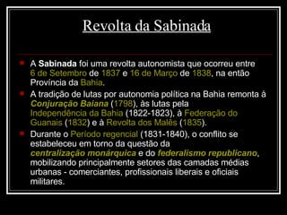Revolta da Sabinada A  Sabinada  foi uma revolta autonomista que ocorreu entre  6 de Setembro  de  1837  e  16 de Março  de  1838 , na então Província da  Bahia .  A tradição de lutas por autonomia política na Bahia remonta à  Conjuração Baiana  ( 1798 ), às lutas pela  Independência da Bahia  (1822-1823), à  Federação do  Guanais  ( 1832 ) e à  Revolta dos Malês  ( 1835 ). Durante o  Período regencial  (1831-1840), o conflito se estabeleceu em torno da questão da  centralização monárquica  e do  federalismo republicano , mobilizando principalmente setores das camadas médias urbanas - comerciantes, profissionais liberais e oficiais militares. 