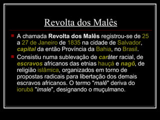 Revolta dos Malês A chamada  Revolta dos Malês  registrou-se de  25  a  27 de Janeiro  de  1835  na cidade de  Salvador ,  capital  da então Província da  Bahia , no  Brasil . Consistiu numa sublevação de  car áter racial, de  escravos  africanos das etnias  hauçá  e  nagô , de religião  islâmica , organizados em torno de propostas radicais para libertação dos demais escravos africanos. O termo " malê " deriva do  iorubá  " imale ", designando o muçulmano. 