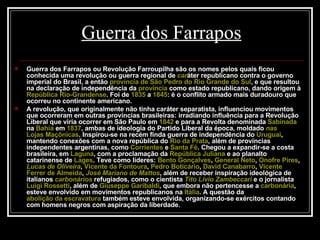 Guerra dos Farrapos Guerra dos Farrapos ou Revolução Farroupilha são os nomes pelos quais ficou conhecida uma revolução ou guerra regional de  car áter republicano contra o governo imperial do Brasil, a então  província de São Pedro do Rio Grande do Sul , e que resultou na declaração de independência da  província  como estado republicano, dando origem à  República Rio-Grandense . Foi de  1835  a  1845 : é o conflito armado mais duradouro que ocorreu no continente americano. A revolução, que originalmente não tinha caráter separatista, influenciou movimentos que ocorreram em outras províncias brasileiras: irradiando influência para a Revolução Liberal que viria ocorrer em São Paulo em  1842  e para a Revolta denominada  Sabinada  na  Bahia  em  1837 , ambas de ideologia do Partido Liberal da época, moldado  nas   Lojas Maçônicas . Inspirou-se na recém finda guerra de independência do  Uruguai , mantendo conexões com a nova república do  Rio da Prata , além de províncias independentes argentinas, como  Corrientes  e  Santa Fé . Chegou a expandir-se a costa brasileira, em  Laguna , com a proclamação da  República Juliana  e ao planalto catarinense de  Lages . Teve como líderes:  Bento Gonçalves ,  General Neto ,  Onofre Pires ,  Lucas de Oliveira ,  Vicente da Fontoura ,  Pedro Boticário ,  David  Canabarro ,  Vicente  Ferrer  de Almeida ,  José Mariano de Mattos , além de receber inspiração ideológica de italianos  carbonários  refugiados, como o cientista  Tito  Lívio   Zambeccari  e o jornalista  Luigi Rossetti , além de  Giuseppe Garibaldi , que embora não pertencesse a  carbonária , esteve envolvido em movimentos republicanos na  Itália . A questão da  abolição da escravatura  também esteve envolvida, organizando-se exércitos contando com homens negros com aspiração da liberdade. 