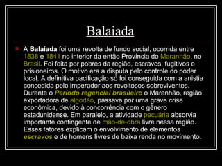 Balaiada   A  Balaiada  foi uma revolta de fundo social, ocorrida entre  1838  e  1841  no interior da então Província do  Maranhão , no  Brasil . Foi feita por pobres da região, escravos, fugitivos e prisioneiros. O motivo era a disputa pelo controle do poder local. A definitiva pacificação só foi conseguida com a anistia concedida pelo imperador aos revoltosos sobreviventes. Durante o  Período regencial brasileiro  o Maranhão, região exportadora de  algodão , passava por uma grave crise econômica, devido à concorrência com o gênero estadunidense. Em paralelo, a atividade  pecuária  absorvia importante contingente de  mão-de-obra  livre nessa região. Esses fatores explicam o envolvimento de elementos  escravos  e de homens livres de baixa renda no movimento. 