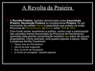 A Revolta da Praieira  A  Revolta Praieira , também denominada como  Insurreição Praieira ,  Revolução Praieira  ou simplesmente  Praieira , foi um movimento de caráter  liberal  e separatista que eclodiu na então Província de  Pernambuco , no  Brasil , entre  1848  e  1850 .  Com fundo social, econômico e político, contou com a participação das camadas menos favorecidas da Província de Pernambuco, oprimidas pela grande concentração fundiária  nas  mãos de poucos proprietários. Como exemplo, uma quadra popular à época, refere à poderosa família Cavalcanti: " Quem viver em Pernambuco   não há de estar enganado:   Que, ou há de ser Cavalcanti,   ou há de ser cavalgado. " (Quadra popular)  