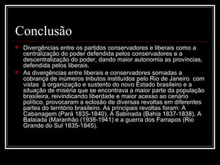 Conclusão  Divergências entre os partidos conservadores e liberais como a centralização do poder defendida pelos conservadores e a descentralização do poder, dando maior autonomia as províncias, defendida pelos liberais.  As divergências entre liberais e conservadores somadas a cobrança de inúmeros tributos instituídos pelo Rio de Janeiro  com vistas  à organização e sustento do novo Estado brasileiro e a situação de miséria que se encontrava a maior parte da população brasileira, reivindicando liberdade e maior acesso ao cenário político, provocaram a eclosão de diversas revoltas em diferentes partes do território brasileiro. As principais revoltas foram: A Cabanagem (Pará 1835-1840), A Sabinada (Bahia 1837-1838), A Balaiada (Maranhão (1938-1941) e a guerra dos Farrapos (Rio Grande do Sul 1835-1845).  