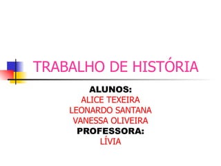 TRABALHO DE HISTÓRIA   ALUNOS: ALICE TEXEIRA LEONARDO SANTANA VANESSA OLIVEIRA PROFESSORA: LÍVIA 