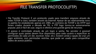 FILE TRANSFER PROTOCOL(FTP)
• File Transfer Protocol. É um protocolo usado para transferir arquivos através de
redes TCP/IP e claro, também através da Internet. Apesar de ser relativamente novo
(o padrão foi estabelecido apenas em 1985, ao contrário do TCP/IP e do HTTP que
foram criados durante a década de 70), o FTP logo tornou-se extremamente
popular, pois é fácil de usar, seguro e oferece uma grande gama de recursos.
• O acesso é controlado através de um login e senha. No servidor é possível
configurar quais pastas devem ficar disponíveis para cada usuário e especificar as
permissões de cada um (ler, escrever, listar, etc.). Existem ainda a opção de criar um
login anônimo, com permissões restritas, que pode ser usado para compartilhar
dados de acesso público.
 