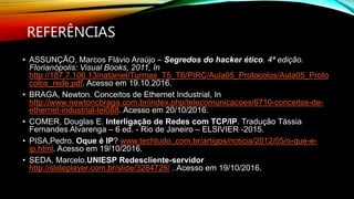 REFERÊNCIAS
• ASSUNÇÃO, Marcos Flávio Araújo – Segredos do hacker ético. 4ª edição.
Florianópolis: Visual Books, 2011, In
http://187.7.106.13/nataniel/Turmas_T5_T6/PIRC/Aula05_Protocolos/Aula05_Proto
colos_rede.pdf. Acesso em 19.10.2016.
• BRAGA, Newton. Conceitos de Ethernet Industrial, In
http://www.newtoncbraga.com.br/index.php/telecomunicacoes/6710-conceitos-de-
ethernet-industrial-tel088. Acesso em 20/10/2016.
• COMER, Douglas E. Interligação de Redes com TCP/IP. Tradução Tássia
Fernandes Alvarenga – 6 ed. - Rio de Janeiro – ELSIVIER -2015.
• PISA,Pedro. Oque é IP? www.techtudo..com.br/artigos/noticia/2012/05/o-que-e-
ip.html. Acesso em 19/10/2016.
• SEDA, Marcelo.UNIESP Redescliente-servidor
http://slideplayer.com.br/slide/3284726/ . Acesso em 19/10/2016.
 