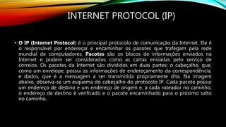 INTERNET PROTOCOL (IP)
• O IP (Internet Protocol) é o principal protocolo de comunicação da Internet. Ele é
o responsável por endereçar e encaminhar os pacotes que trafegam pela rede
mundial de computadores. Pacotes são os blocos de informações enviados na
Internet e podem ser considerados como as cartas enviadas pelo serviço de
correios. Os pacotes da Internet são divididos em duas partes: o cabeçalho, que,
como um envelope, possui as informações de endereçamento da correspondência,
e dados, que é a mensagem a ser transmitida propriamente dita. Na imagem
abaixo, observa-se um esquema do cabeçalho do protocolo IP. Cada pacote possui
um endereço de destino e um endereço de origem e, a cada roteador no caminho,
o endereço de destino é verificado e o pacote encaminhado para o próximo salto
no caminho.
 