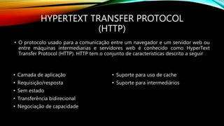 HYPERTEXT TRANSFER PROTOCOL
(HTTP)
• O protocolo usado para a comunicação entre um navegador e um servidor web ou
entre máquinas intermediarias e servidores web é conhecido como HyperText
Transfer Protocol (HTTP). HTTP tem o conjunto de características descrito a seguir
• Camada de aplicação
• Requisição/resposta
• Sem estado
• Transferência bidirecional
• Negociação de capacidade
• Suporte para uso de cache
• Suporte para intermediários
 