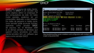 DHCP
DHCP não é exclusivo de redes cliente-
servidor. O DHCP é um servidor que
como objetivo definir os endereços IP
dos computadores da rede. Em redes
muito grandes, podemos ter um
computador dedicado a este trabalho.
Em redes de pequeno e médio porte,
único servidor pode acumular funções,
operando como servidor DHCP,
de arquivos, etc. O Windows 2000
(e as demais versões do Windows que
operem como servidores em redes
cliente-servidor) tem um software que
opera como servidor DHCP.
http://ijustdoit.eu/dhcp-server-installation-and-configuration-with-multiple-vlans-
scopes-using-powershell/
 