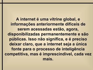 A internet é uma vitrine global, e informações anteriormente difíceis de serem acessadas estão, agora, disponibilizadas permanentemente e são públicas. Isso não significa, e é preciso deixar claro, que a internet seja a única fonte para o processo de inteligência competitiva, mas é imprescindível, cada vez mais. 