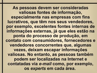 As pessoas devem ser consideradas valiosas fontes de informação, especialmente nas empresas com fins lucrativos, que têm nos seus vendedores, por exemplo, excelentes fontes internas de informações externas, já que eles estão na ponta do processo de produção, em contato com consumidores, fornecedores e vendedores concorrentes que, algumas vezes, deixam escapar informações valiosas. No entanto, as pessoas também podem ser localizadas na Internet e contatadas via  e-mail  como, por exemplo, os  experts  em cada área.  