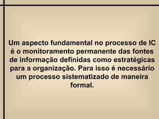 Um aspecto fundamental no processo de IC é o monitoramento permanente das fontes de informação definidas como estratégicas para a organização. Para isso é necessário um processo sistematizado de maneira formal. 