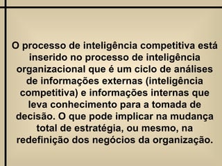 O processo de inteligência competitiva está inserido no processo de inteligência organizacional que é um ciclo de análises de informações externas (inteligência competitiva) e informações internas que leva conhecimento para a tomada de decisão. O que pode implicar na mudança total de estratégia, ou mesmo, na redefinição dos negócios da organização. 