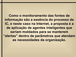 Como o monitoramento das fontes de informação são a essência do processo de IC, e neste caso na Internet, a proposta é a de aplicação de agentes inteligentes que seriam moldados para se manterem “alertas” dentro de parâmetros que atendam as necessidades da organização. 