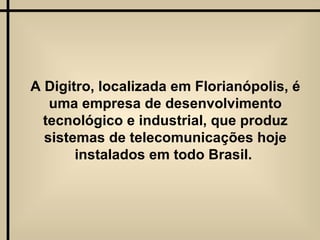 A Digitro, localizada em Florianópolis, é uma empresa de desenvolvimento tecnológico e industrial, que produz sistemas de telecomunicações hoje instalados em todo Brasil.  