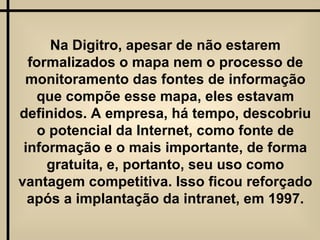 Na Digitro, apesar de não estarem formalizados o mapa nem o processo de monitoramento das fontes de informação que compõe esse mapa, eles estavam definidos. A empresa, há tempo, descobriu o potencial da Internet, como fonte de informação e o mais importante, de forma gratuita, e, portanto, seu uso como vantagem competitiva. Isso ficou reforçado após a implantação da intranet, em 1997. 