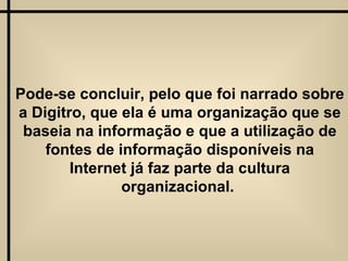 Pode-se concluir, pelo que foi narrado sobre a Digitro, que ela é uma organização que se baseia na informação e que a utilização de fontes de informação disponíveis na Internet já faz parte da cultura organizacional.  