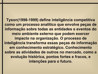 Tyson(1998-1999) define inteligência competitiva como um processo analítico que envolve peças de informação sobre todas as entidades e eventos do meio ambiente externo que podem exercer impacto na organização. O processo de inteligência transforma essas peças de informação em conhecimento estratégico. Conhecimento sobre as atividades de outros no mercado, como a evolução histórica, pontos fortes e fracos, e intenções para o futuro. 