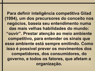 Para definir inteligência competitiva Gilad (1994), um dos precursores do conceito nos negócios, baseia seu entendimento numa das mais velhas habilidades do mundo: “ouvir”. Prestar atenção ao meio ambiente competitivo, para entender os sinais que esse ambiente está sempre emitindo. Como isso é possível prever os movimentos dos competidores, dos consumidores, do governo, e todos os fatores, que afetam a organização. 
