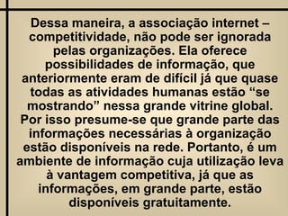 Dessa maneira, a associação internet – competitividade, não pode ser ignorada pelas organizações. Ela oferece possibilidades de informação, que anteriormente eram de difícil já que quase todas as atividades humanas estão “se mostrando” nessa grande vitrine global. Por isso presume-se que grande parte das informações necessárias à organização estão disponíveis na rede. Portanto, é um ambiente de informação cuja utilização leva à vantagem competitiva, já que as informações, em grande parte, estão disponíveis gratuitamente. 