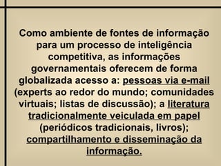 Como ambiente de fontes de informação para um processo de inteligência competitiva, as informações governamentais oferecem de forma globalizada acesso a:  pessoas via e-mail  (experts ao redor do mundo; comunidades virtuais; listas de discussão); a  literatura tradicionalmente veiculada em papel  (periódicos tradicionais, livros);  compartilhamento e disseminação da informação. 