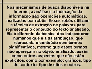 Nos mecanismos de busca disponíveis na Internet, a análise e a indexação da informação são operações automáticas, realizadas por robôs. Esses robôs utilizam a técnica de extração de palavras para representar o conteúdo do texto analisado. Ela é diferente da técnica dos indexadores humanos que é a da atribuição, que representa o conteúdo com termos significativos, mesmo que esses termos não apareçam no objeto analisado, assim como outros aspectos que não estão explícitos, como por exemplo: gráficos, tipo de contexto, tipo de sites e outros.  
