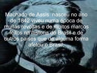 Machado de Assis  nasceu no ano de 1842 viveu numa época de muitas revoltas e de muitos marcos feitos na historia do Brasil e de outros paises que de alguma forma afetou o Brasil. 