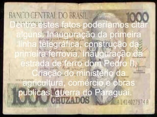 Dentre estes fatos poderíamos citar alguns: Inauguração da primeira linha telegráfica, construção da primeira ferrovia, Inauguração da estrada de ferro dom Pedro II, Criação do ministério da agricultura, comércio e obras publicas, guerra do Paraguai.  